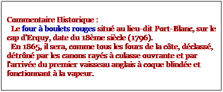 Zone de Texte: Commentaire Historique : 
  Le four  boulets rouges situ au lieu-dit Port-Blanc, sur le cap d'Erquy, date du 18me sicle (1796).
  En 1865, il sera, comme tous les fours de la cte, dclass, dtrn par les canons rays  culasse ouvrante et par l'arrive du premier vaisseau anglais  coque blinde et fonctionnant  la vapeur.
