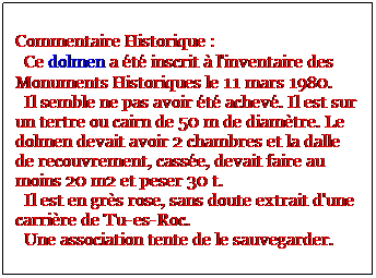 Zone de Texte: Commentaire Historique : 
  Ce dolmen a t inscrit  l'inventaire des Monuments Historiques le 11 mars 1980. 
  Il semble ne pas avoir t achev. Il est sur un tertre ou cairn de 50 m de diamtre. Le dolmen devait avoir 2 chambres et la dalle de recouvrement, casse, devait faire au moins 20 m2 et peser 30 t.
  Il est en grs rose, sans doute extrait d'une carrire de Tu-es-Roc. 
  Une association tente de le sauvegarder. 
