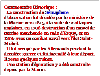 Zone de Texte: Commentaire Historique : 
  La construction du Smaphore d'observation fut dcide par le ministre de la Marine vers 1815  la suite de 2 attaques anglaises, en 1796 destruction d'un convoi de marine marchande en rade d'Erquy, et en 1806 avec un combat naval vers l'ilot Saint-Michel. 
  Il fut occup par les Allemands pendant la dernire guerre et fut incendi  leur dpart. Il reste quelques ruines.   
  Une station d'puration y a t construite depuis par la Mairie.

