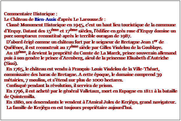 Zone de Texte: Commentaire Historique :
Le Chteau de Bien-Assis d'aprs Le Larousse.fr : 
  Class Monument Historique en 1945, cest un haut lieu touristique de la commune dErquy. Datant des 15me et 17me sicles, ldifice en grs rose dErquy domine un parc somptueux reconstitu aprs le terrible ouragan de 1987. 
  Dabord rig comme un chteau fort par le seigneur de Bretagne Jean 1er de Qulnec, il est reconstruit au 17me sicle par Gilles Visdelou de la Goublaye. 
  Au 18me, il devient la proprit du Comte de La Marck, prince souverain allemand puis  son gendre le prince dArenberg, aeul de la princesse Elisabeth dAutriche (Sissi). 
  En 1765, le chteau est vendu  Franois-Louis Visdelou de la Ville-Thart, commissaire des haras de Bretagne. A cette poque, le domaine comprend 39 mtairies, 7 moulins, et stend sur plus de 1000 hectares. 
  Confisqu pendant la rvolution, il servira de prison. 
  En 1796, il est achet par le gnral Valletaux, mort en Espagne en 1811  la bataille de Quintemilla. 
  En 1880, ses descendants le vendent  lAmiral Jules de Kerjgu, grand navigateur.
  La famille de Kerjgu en est toujours propritaire aujourd'hui.
