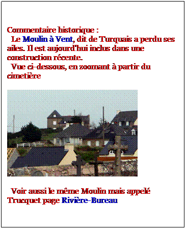 Zone de Texte: Commentaire historique :
  Le Moulin  Vent, dit de Turquais a perdu ses ailes. Il est aujourd'hui inclus dans une construction rcente. 
  Vue ci-dessous, en zoomant  partir du cimetire 

  Voir aussi le mme Moulin mais appel Trucquet page Rivire-Bureau  
