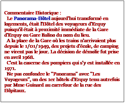 Zone de Texte: Commentaire Historique :
  Le Panorama-Htel aujourd'hui transform en logements, tait l'Htel des voyageurs d'Erquy puisqu'il tait  proximit immdiate de la Gare d'Erquy ou Gare Balino du nom du lieu.
  A la place de la Gare o les trains n'arrivaient plus depuis le 1/01/1949, des projets d'cole, de camping ne virent pas le jour. La dcision de dmolir fut prise en avril 1968.
  C'est la caserne des pompiers qui s'y est installe en 1971.
  Ne pas confondre le "Panorama" avec "Les Voyageurs", un des 1er htels d'Erquy tenu autrefois par Mme Guinard au carrefour de la rue des Hpitaux.  
