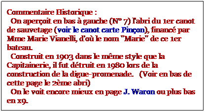 Zone de Texte: Commentaire Historique : 
  On aperoit en bas  gauche (N 7) l'abri du 1er canot de sauvetage (voir le canot carte Pinon), financ par Mme Marie Vianelli, d'o le nom "Marie" de ce 1er bateau.
  Construit en 1903 dans le mme style que la Capitainerie, il fut dtruit en 1980 lors de la construction de la digue-promenade.   (Voir en bas de cette page le 2me abri)
  On le voit encore mieux en page J. Waron ou plus bas en x9.
