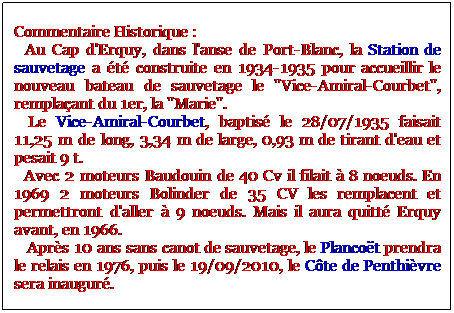Zone de Texte: Commentaire Historique :
  Au Cap d'Erquy, dans l'anse de Port-Blanc, la Station de sauvetage a t construite en 1934-1935 pour accueillir le nouveau bateau de sauvetage le "Vice-Amiral-Courbet", remplaant du 1er, la "Marie".
  Le Vice-Amiral-Courbet, baptis le 28/07/1935 faisait 11,25 m de long, 3,34 m de large, 0,93 m de tirant d'eau et pesait 9 t.
  Avec 2 moteurs Baudouin de 40 Cv il filait  8 noeuds. En 1969 2 moteurs Bolinder de 35 CV les remplacent et permettront d'aller  9 noeuds. Mais il aura quitt Erquy avant, en 1966.
   Aprs 10 ans sans canot de sauvetage, le Plancot prendra le relais en 1976, puis le 19/09/2010, le Cte de Penthivre sera inaugur.
