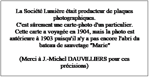 Zone de Texte: La Socit Lumire tait producteur de plaques photographiques.
C'est srement une carte-photo d'un particulier.
Cette carte a voyage en 1904, mais la photo est antrieure  1903 puisqu'il n'y a pas encore l'abri du bateau de sauvetage "Marie" 

(Merci  J.-Michel DAUVILLIERS pour ces prcisions)

