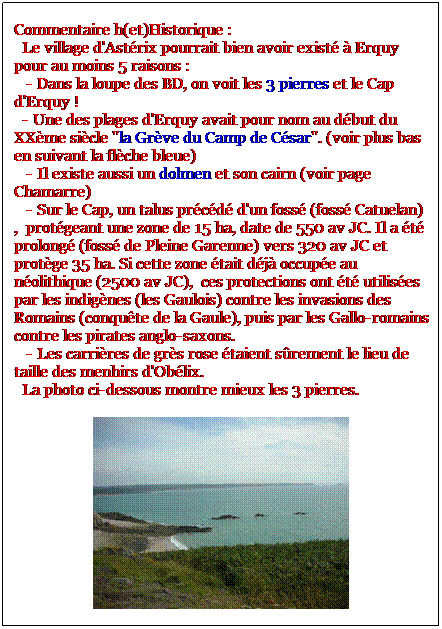 Zone de Texte: Commentaire h(et)Historique :
  Le village d'Astrix pourrait bien avoir exist  Erquy pour au moins 5 raisons : 
   - Dans la loupe des BD, on voit les 3 pierres et le Cap d'Erquy !
  - Une des plages d'Erquy avait pour nom au dbut du XXme sicle "la Grve du Camp de Csar". (voir plus bas en suivant la flche bleue)
   - Il existe aussi un dolmen et son cairn (voir page Chamarre)
   - Sur le Cap, un talus prcd d'un foss (foss Catuelan),  protgeant une zone de 15 ha, date de 550 av JC. Il a t prolong (foss de Pleine Garenne) vers 320 av JC et protge 35 ha. Si cette zone tait dj occupe au nolithique (2500 av JC),  ces protections ont t utilises par les indignes (les Gaulois) contre les invasions des Romains (conqute de la Gaule), puis par les Gallo-romains contre les pirates anglo-saxons.
   - Les carrires de grs rose taient srement le lieu de taille des menhirs d'Oblix.
  La photo ci-dessous montre mieux les 3 pierres.

