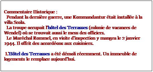 Zone de Texte: Commentaire Historique :
  Pendant la dernire guerre, une Kommandantur tait installe  la villa Scola. 
  La troupe occupait l'htel des Terrasses (colonie de vacances de Wendel) o se trouvait aussi le mess des officiers. 
  Le Marchal Rommel, en visite d'inspection y mangea le 2 janvier 1944. Il offrit des accordons aux cuisiniers. 

 L'Htel des Terrasses a t dmoli rcemment. Un immeuble de logements le remplace aujourd'hui.
