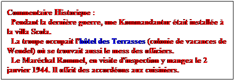 Zone de Texte: Commentaire Historique :
  Pendant la dernire guerre, une Kommandantur tait installe  la villa Scola. 
  La troupe occupait l'htel des Terrasses (colonie de vacances de Wendel) o se trouvait aussi le mess des officiers. 
  Le Marchal Rommel, en visite d'inspection y mangea le 2 janvier 1944. Il offrit des accordons aux cuisiniers. 
