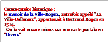 Zone de Texte: Commentaire historique : 
le manoir de la Ville-Rogon., autrefois appel "La Ville-Dolluners", appartenait  Bertrand Rogon en 1514.
  On le voit encore mieux sur une carte postale en "Divers"
