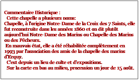 Zone de Texte: Commentaire Historique : 
  Cette chapelle a plusieurs noms: 
Chapelle,  l'origine Notre-Dame de la Croix des 7 Saints, elle fut reconstruite dans les annes 1860 et on dit plutt aujourd'hui Notre-Dame des Marins ou Chapelle des Marins ou des Pcheurs. 
 En mauvais tat, elle a t rhabilite compltement en 1993 par l'association des amis de la chapelle des marins d'Erquy. 
  C'est depuis un lieu de culte et d'expositions.
  Sur la carte en bas au milieu, procession un jour de 15 aot.
