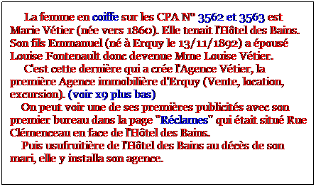 Zone de Texte:      La femme en coiffe sur les CPA N 3562 et 3563 est Marie Vtier (ne vers 1860). Elle tenait l'Htel des Bains. Son fils Emmanuel (n  Erquy le 13/11/1892) a pous Louise Fontenault donc devenue Mme Louise Vtier. 
     C'est cette dernire qui a cre l'Agence Vtier, la premire Agence immobilire d'Erquy (Vente, location, excursion). (voir x9 plus bas)
    On peut voir une de ses premires publicits avec son premier bureau dans la page "Rclames" qui tait situ Rue Clmenceau en face de l'Htel des Bains. 
    Puis usufruitire de l'Htel des Bains au dcs de son mari, elle y installa son agence.
   
