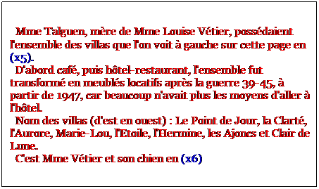 Zone de Texte:   Mme Talguen, mre de Mme Louise Vtier, possdaient l'ensemble des villas que l'on voit  gauche sur cette page en (x5). 
  D'abord caf, puis htel-restaurant, l'ensemble fut transform en meubls locatifs aprs la guerre 39-45,  partir de 1947, car beaucoup n'avait plus les moyens d'aller  l'htel.
  Nom des villas (d'est en ouest) : Le Point de Jour, la Clart, l'Aurore, Marie-Lou, l'Etoile, l'Hermine, les Ajoncs et Clair de Lune.
  C'est Mme Vtier et son chien en (x6)
