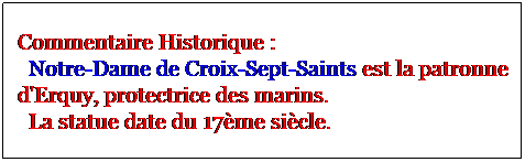 Zone de Texte: Commentaire Historique :
  Notre-Dame de Croix-Sept-Saints est la patronne d'Erquy, protectrice des marins. 
  La statue date du 17me sicle. 
