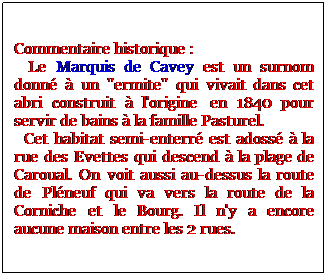 Zone de Texte: Commentaire historique :
  Le Marquis de Cavey est un surnom donn  un "ermite" qui vivait dans cet abri construit  l'origine  en 1840 pour servir de bains  la famille Pasturel. 
  Cet habitat semi-enterr est adoss  la rue des Evettes qui descend  la plage de Caroual. On voit aussi au-dessus la route de Plneuf qui va vers la route de la Corniche et le Bourg. Il n'y a encore aucune maison entre les 2 rues. 
