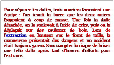 Zone de Texte: Pour sparer les dalles, trois ouvriers formaient une quipe : l'un tenait la barre que les deux autres frappaient  coup de masse. Une fois la dalle dtache, on la soulevait  l'aide de crics, puis on la dplaait sur des rouleaux de bois. Lors de l'extraction en hauteur sur le front de taille, la manoeuvre prsentait des dangers et un accident tait toujours grave. Sans compter le risque de briser une telle dalle aprs tant d'heures d'efforts pour l'extraire.
