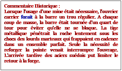 Zone de Texte: Commentaire Historique :
Lorsque l'usage d'une mine tait ncessaire, l'ouvrier carrier forait  la barre un trou rgulier. A chaque coup de masse, la barre tait tourne d'un quart de tour pour viter qu'elle ne se bloque. La tige mtallique pntrait la roche lentement sous les chocs des lourds marteaux qui frappaient en cadence dans un ensemble parfait. Seule la ncessit de reforger la pointe venait interrompre l'ouvrage. L'arrive tardive des aciers sudois put limiter le retour  la forge.
