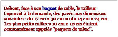 Zone de Texte: Debout, face  son baquet de sable, le tailleur faonnait  la demande, des pavs aux dimensions suivantes : du 17 cm x 30 cm ou du 14 cm x 24 cm. Les plus petits calibres 10 cm x 10 cm taient communment appels "paquets de tabac".
