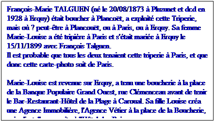 Zone de Texte: Franois-Marie TALGUEN (n le 20/08/1873  Pluzunet et dcd en 1928  Erquy) tait boucher  Plancot, a exploit cette Triperie, mais o ? peut-tre  Plancout, ou  Paris, ou  Erquy. Sa femme Marie-Louise a t tripire  Paris et s'tait marie  Erquy le 15/11/1899 avec Franois Talguen.
Il est probable que tous les deux tenaient cette triperie  Paris, et que donc cette carte-photo soit de Paris.
Marie-Louise est revenue sur Erquy, a tenu une boucherie  la place de la Banque Populaire Grand Ouest, rue Clmenceau avant de tenir le Bar-Restaurant-Htel de la Plage  Caroual. Sa fille Louise cra une Agence Immobilire, l'Agence Vtier  la place de la Boucherie, puis s'installera ensuite  l'Htel des Bains.
 

