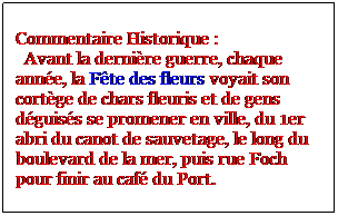 Zone de Texte: Commentaire Historique :
  Avant la dernire guerre, chaque anne, la Fte des fleurs voyait son cortge de chars fleuris et de gens dguiss se promener en ville, du 1er abri du canot de sauvetage, le long du boulevard de la mer, puis rue Foch pour finir au caf du Port.
