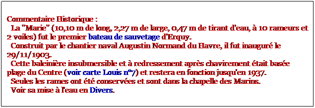 Zone de Texte: Commentaire Historique : 
  La "Marie" (10,10 m de long, 2,27 m de large, 0,47 m de tirant d'eau,  10 rameurs et 2 voiles) fut le premier bateau de sauvetage d'Erquy. 
  Construit par le chantier naval Augustin Normand du Havre, il fut inaugur le 29/11/1903. 
  Cette baleinire insubmersible et  redressement aprs chavirement tait base plage du Centre (voir carte Louis n7) et restera en fonction jusqu'en 1937. 
  Seules les rames ont t conserves et sont dans la chapelle des Marins.
  Voir sa mise  l'eau en Divers.
