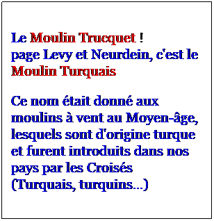 Zone de Texte: Le Moulin Trucquet !
page Levy et Neurdein, c'est le Moulin Turquais
Ce nom tait donn aux moulins  vent au Moyen-ge, lesquels sont d'origine turque et furent introduits dans nos pays par les Croiss
(Turquais, turquins...)
