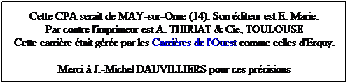 Zone de Texte: Cette CPA serait de MAY-sur-Orne (14). Son diteur est E. Marie.
Par contre l'imprimeur est A. THIRIAT & Cie, TOULOUSE
Cette carrire tait gre par les Carrires de l'Ouest comme celles d'Erquy.
Merci  J.-Michel DAUVILLIERS pour ces prcisions
